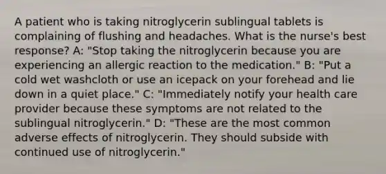 A patient who is taking nitroglycerin sublingual tablets is complaining of flushing and headaches. What is the nurse's best response? A: "Stop taking the nitroglycerin because you are experiencing an allergic reaction to the medication." B: "Put a cold wet washcloth or use an icepack on your forehead and lie down in a quiet place." C: "Immediately notify your health care provider because these symptoms are not related to the sublingual nitroglycerin." D: "These are the most common adverse effects of nitroglycerin. They should subside with continued use of nitroglycerin."