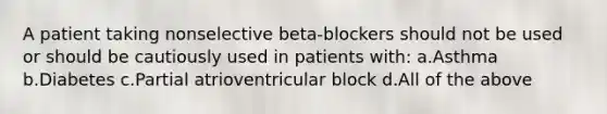 A patient taking nonselective beta-blockers should not be used or should be cautiously used in patients with: a.Asthma b.Diabetes c.Partial atrioventricular block d.All of the above