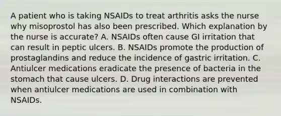 A patient who is taking NSAIDs to treat arthritis asks the nurse why misoprostol has also been prescribed. Which explanation by the nurse is accurate? A. NSAIDs often cause GI irritation that can result in peptic ulcers. B. NSAIDs promote the production of prostaglandins and reduce the incidence of gastric irritation. C. Antiulcer medications eradicate the presence of bacteria in the stomach that cause ulcers. D. Drug interactions are prevented when antiulcer medications are used in combination with NSAIDs.