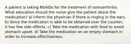 A patient is taking NSAIDs for the treatment of osteoarthritis. What education should the nurse give the patient about the medication? a) Inform the physician if there is ringing in the ears. b) Since the medication is able to be obtained over the counter, it has few side effects. c) Take the medication with food to avoid stomach upset. d) Take the medication on an empty stomach in order to increase effectiveness.