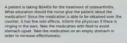 A patient is taking NSAIDs for the treatment of osteoarthritis. What education should the nurse give the patient about the medication? Since the medication is able to be obtained over the counter, it has few side effects. Inform the physician if there is ringing in the ears. Take the medication with food to avoid stomach upset. Take the medication on an empty stomach in order to increase effectiveness.