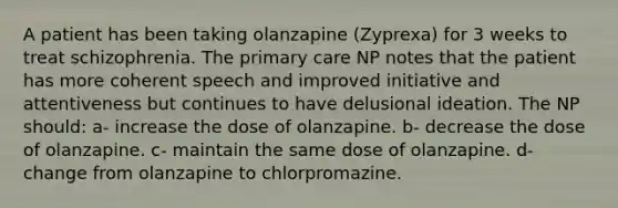 A patient has been taking olanzapine (Zyprexa) for 3 weeks to treat schizophrenia. The primary care NP notes that the patient has more coherent speech and improved initiative and attentiveness but continues to have delusional ideation. The NP should: a- increase the dose of olanzapine. b- decrease the dose of olanzapine. c- maintain the same dose of olanzapine. d- change from olanzapine to chlorpromazine.