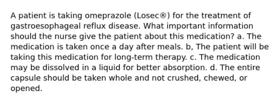 A patient is taking omeprazole (Losec®) for the treatment of gastroesophageal reflux disease. What important information should the nurse give the patient about this medication? a. The medication is taken once a day after meals. b, The patient will be taking this medication for long-term therapy. c. The medication may be dissolved in a liquid for better absorption. d. The entire capsule should be taken whole and not crushed, chewed, or opened.