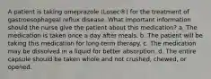 A patient is taking omeprazole (Losec®) for the treatment of gastroesophageal reflux disease. What important information should the nurse give the patient about this medication? a. The medication is taken once a day after meals. b. The patient will be taking this medication for long-term therapy. c. The medication may be dissolved in a liquid for better absorption. d. The entire capsule should be taken whole and not crushed, chewed, or opened.