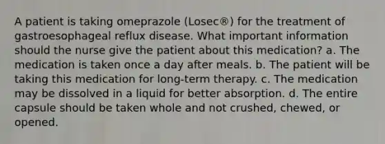 A patient is taking omeprazole (Losec®) for the treatment of gastroesophageal reflux disease. What important information should the nurse give the patient about this medication? a. The medication is taken once a day after meals. b. The patient will be taking this medication for long-term therapy. c. The medication may be dissolved in a liquid for better absorption. d. The entire capsule should be taken whole and not crushed, chewed, or opened.