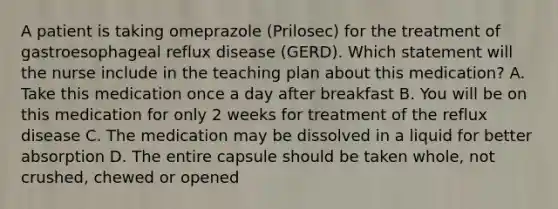 A patient is taking omeprazole (Prilosec) for the treatment of gastroesophageal reflux disease (GERD). Which statement will the nurse include in the teaching plan about this medication? A. Take this medication once a day after breakfast B. You will be on this medication for only 2 weeks for treatment of the reflux disease C. The medication may be dissolved in a liquid for better absorption D. The entire capsule should be taken whole, not crushed, chewed or opened