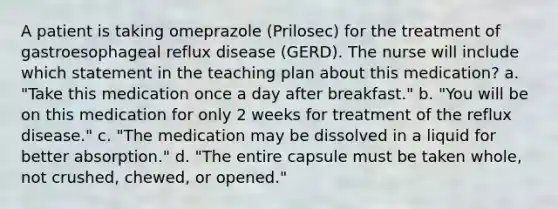 A patient is taking omeprazole (Prilosec) for the treatment of gastroesophageal reflux disease (GERD). The nurse will include which statement in the teaching plan about this medication? a. "Take this medication once a day after breakfast." b. "You will be on this medication for only 2 weeks for treatment of the reflux disease." c. "The medication may be dissolved in a liquid for better absorption." d. "The entire capsule must be taken whole, not crushed, chewed, or opened."