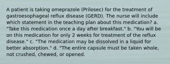 A patient is taking omeprazole (Prilosec) for the treatment of gastroesophageal reflux disease (GERD). The nurse will include which statement in the teaching plan about this medication? a. "Take this medication once a day after breakfast." b. "You will be on this medication for only 2 weeks for treatment of the reflux disease." c. "The medication may be dissolved in a liquid for better absorption." d. "The entire capsule must be taken whole, not crushed, chewed, or opened.