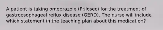 A patient is taking omeprazole (Prilosec) for the treatment of gastroesophageal reflux disease (GERD). The nurse will include which statement in the teaching plan about this medication?