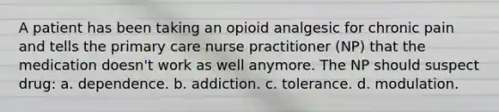 A patient has been taking an opioid analgesic for chronic pain and tells the primary care nurse practitioner (NP) that the medication doesn't work as well anymore. The NP should suspect drug: a. dependence. b. addiction. c. tolerance. d. modulation.