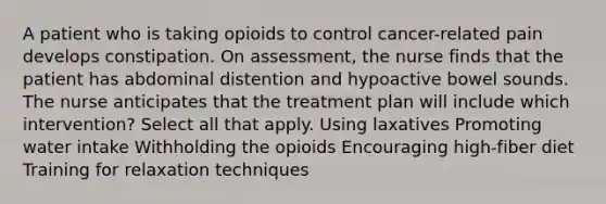 A patient who is taking opioids to control cancer-related pain develops constipation. On assessment, the nurse finds that the patient has abdominal distention and hypoactive bowel sounds. The nurse anticipates that the treatment plan will include which intervention? Select all that apply. Using laxatives Promoting water intake Withholding the opioids Encouraging high-fiber diet Training for relaxation techniques