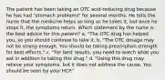 The patient has been taking an OTC acid-reducing drug because he has had "stomach problems" for several months. He tells the nurse that the medicine helps as long as he takes it, but once he stops it, the symptoms return. Which statement by the nurse is the best advice for this patient? a. "The OTC drug has helped you, so you should continue to take it. b. "The OTC dosage may not be strong enough. You should be taking prescription strength for best effects." c. "For best results, you need to watch what you eat in addition to taking this drug." d. "Using this drug may relieve your symptoms, but it does not address the cause. You should be seen by your HCP."