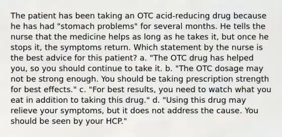 The patient has been taking an OTC acid-reducing drug because he has had "stomach problems" for several months. He tells the nurse that the medicine helps as long as he takes it, but once he stops it, the symptoms return. Which statement by the nurse is the best advice for this patient? a. "The OTC drug has helped you, so you should continue to take it. b. "The OTC dosage may not be strong enough. You should be taking prescription strength for best effects." c. "For best results, you need to watch what you eat in addition to taking this drug." d. "Using this drug may relieve your symptoms, but it does not address the cause. You should be seen by your HCP."