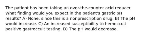 The patient has been taking an over-the-counter acid reducer. What finding would you expect in the patient's gastric pH results? A) None, since this is a nonprescription drug. B) The pH would increase. C) An increased susceptibility to hemoccult positive gastroccult testing. D) The pH would decrease.