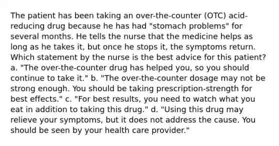 The patient has been taking an over-the-counter (OTC) acid-reducing drug because he has had "stomach problems" for several months. He tells the nurse that the medicine helps as long as he takes it, but once he stops it, the symptoms return. Which statement by the nurse is the best advice for this patient? a. "The over-the-counter drug has helped you, so you should continue to take it." b. "The over-the-counter dosage may not be strong enough. You should be taking prescription-strength for best effects." c. "For best results, you need to watch what you eat in addition to taking this drug." d. "Using this drug may relieve your symptoms, but it does not address the cause. You should be seen by your health care provider."