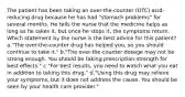 The patient has been taking an over-the-counter (OTC) acid-reducing drug because he has had "stomach problems" for several months. He tells the nurse that the medicine helps as long as he takes it, but once he stops it, the symptoms return. Which statement by the nurse is the best advice for this patient? a."The over-the-counter drug has helped you, so you should continue to take it." b."The over-the-counter dosage may not be strong enough. You should be taking prescription-strength for best effects." c."For best results, you need to watch what you eat in addition to taking this drug." d."Using this drug may relieve your symptoms, but it does not address the cause. You should be seen by your health care provider."