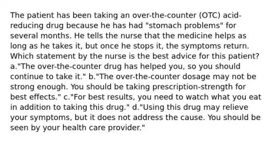 The patient has been taking an over-the-counter (OTC) acid-reducing drug because he has had "stomach problems" for several months. He tells the nurse that the medicine helps as long as he takes it, but once he stops it, the symptoms return. Which statement by the nurse is the best advice for this patient? a."The over-the-counter drug has helped you, so you should continue to take it." b."The over-the-counter dosage may not be strong enough. You should be taking prescription-strength for best effects." c."For best results, you need to watch what you eat in addition to taking this drug." d."Using this drug may relieve your symptoms, but it does not address the cause. You should be seen by your health care provider."