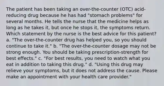 The patient has been taking an over-the-counter (OTC) acid-reducing drug because he has had "stomach problems" for several months. He tells the nurse that the medicine helps as long as he takes it, but once he stops it, the symptoms return. Which statement by the nurse is the best advice for this patient? a. "The over-the-counter drug has helped you, so you should continue to take it." b. "The over-the-counter dosage may not be strong enough. You should be taking prescription-strength for best effects." c. "For best results, you need to watch what you eat in addition to taking this drug." d. "Using this drug may relieve your symptoms, but it does not address the cause. Please make an appointment with your health care provider."