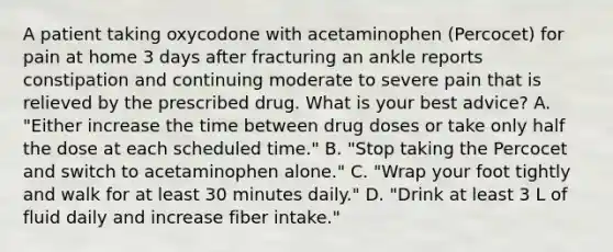 A patient taking oxycodone with acetaminophen (Percocet) for pain at home 3 days after fracturing an ankle reports constipation and continuing moderate to severe pain that is relieved by the prescribed drug. What is your best advice? A. "Either increase the time between drug doses or take only half the dose at each scheduled time." B. "Stop taking the Percocet and switch to acetaminophen alone." C. "Wrap your foot tightly and walk for at least 30 minutes daily." D. "Drink at least 3 L of fluid daily and increase fiber intake."