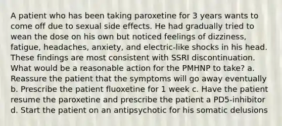 A patient who has been taking paroxetine for 3 years wants to come off due to sexual side effects. He had gradually tried to wean the dose on his own but noticed feelings of dizziness, fatigue, headaches, anxiety, and electric-like shocks in his head. These findings are most consistent with SSRI discontinuation. What would be a reasonable action for the PMHNP to take? a. Reassure the patient that the symptoms will go away eventually b. Prescribe the patient fluoxetine for 1 week c. Have the patient resume the paroxetine and prescribe the patient a PD5-inhibitor d. Start the patient on an antipsychotic for his somatic delusions