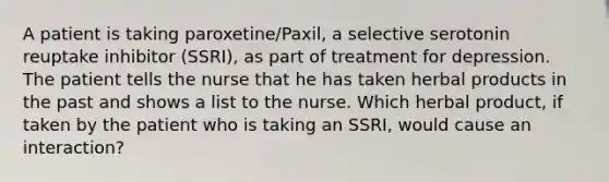 A patient is taking paroxetine/Paxil, a selective serotonin reuptake inhibitor (SSRI), as part of treatment for depression. The patient tells the nurse that he has taken herbal products in the past and shows a list to the nurse. Which herbal product, if taken by the patient who is taking an SSRI, would cause an interaction?