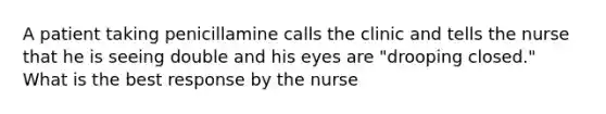 A patient taking penicillamine calls the clinic and tells the nurse that he is seeing double and his eyes are "drooping closed." What is the best response by the nurse