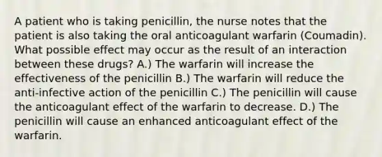 A patient who is taking penicillin, the nurse notes that the patient is also taking the oral anticoagulant warfarin (Coumadin). What possible effect may occur as the result of an interaction between these drugs? A.) The warfarin will increase the effectiveness of the penicillin B.) The warfarin will reduce the anti-infective action of the penicillin C.) The penicillin will cause the anticoagulant effect of the warfarin to decrease. D.) The penicillin will cause an enhanced anticoagulant effect of the warfarin.