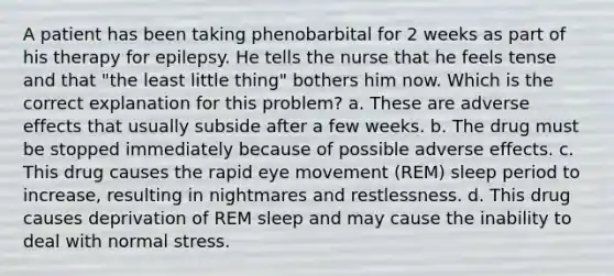 A patient has been taking phenobarbital for 2 weeks as part of his therapy for epilepsy. He tells the nurse that he feels tense and that "the least little thing" bothers him now. Which is the correct explanation for this problem? a. These are adverse effects that usually subside after a few weeks. b. The drug must be stopped immediately because of possible adverse effects. c. This drug causes the rapid eye movement (REM) sleep period to increase, resulting in nightmares and restlessness. d. This drug causes deprivation of REM sleep and may cause the inability to deal with normal stress.