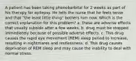 A patient has been taking phenobarbital for 2 weeks as part of his therapy for epilepsy. He tells the nurse that he feels tense and that "the least little thing" bothers him now. Which is the correct explanation for this problem? a. these are adverse effects that usually subside after a few weeks. b. drug must be stopped immediately because of possible adverse effects. c. This drug causes the rapid eye movement (REM) sleep period to increase, resulting in nightmares and restlessness. d. This drug causes deprivation of REM sleep and may cause the inability to deal with normal stress.