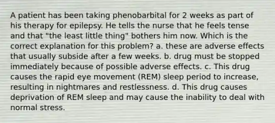 A patient has been taking phenobarbital for 2 weeks as part of his therapy for epilepsy. He tells the nurse that he feels tense and that "the least little thing" bothers him now. Which is the correct explanation for this problem? a. these are adverse effects that usually subside after a few weeks. b. drug must be stopped immediately because of possible adverse effects. c. This drug causes the rapid eye movement (REM) sleep period to increase, resulting in nightmares and restlessness. d. This drug causes deprivation of REM sleep and may cause the inability to deal with normal stress.