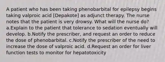 A patient who has been taking phenobarbital for epilepsy begins taking valproic acid [Depakote] as adjunct therapy. The nurse notes that the patient is very drowsy. What will the nurse do? a.Explain to the patient that tolerance to sedation eventually will develop. b.Notify the prescriber, and request an order to reduce the dose of phenobarbital. c.Notify the prescriber of the need to increase the dose of valproic acid. d.Request an order for liver function tests to monitor for hepatotoxicity