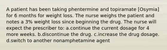 A patient has been taking phentermine and topiramate [Osymia] for 6 months for weight loss. The nurse weighs the patient and notes a 3% weight loss since beginning the drug. The nurse will expect the prescriber to: a.continue the current dosage for 4 more weeks. b.discontinue the drug. c.increase the drug dosage. d.switch to another nonamphetamine agent