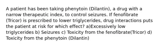 A patient has been taking phenytoin (Dilantin), a drug with a narrow therapeutic index, to control seizures. If fenofibrate (Tricor) is prescribed to lower triglycerides, drug interactions puts the patient at risk for which effect? a)Excessively low triglycerides b) Seizures c) Toxicity from the fenofibrate(Tricor) d) Toxicity from the phenytoin (Dilantin)