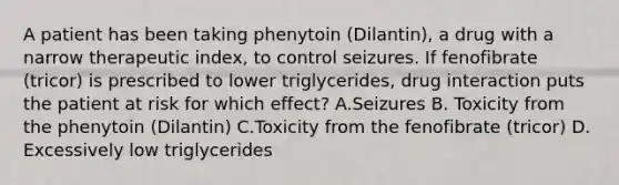 A patient has been taking phenytoin (Dilantin), a drug with a narrow therapeutic index, to control seizures. If fenofibrate (tricor) is prescribed to lower triglycerides, drug interaction puts the patient at risk for which effect? A.Seizures B. Toxicity from the phenytoin (Dilantin) C.Toxicity from the fenofibrate (tricor) D. Excessively low triglycerides