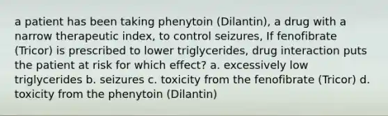 a patient has been taking phenytoin (Dilantin), a drug with a narrow therapeutic index, to control seizures, If fenofibrate (Tricor) is prescribed to lower triglycerides, drug interaction puts the patient at risk for which effect? a. excessively low triglycerides b. seizures c. toxicity from the fenofibrate (Tricor) d. toxicity from the phenytoin (Dilantin)