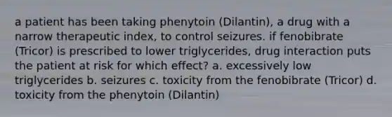 a patient has been taking phenytoin (Dilantin), a drug with a narrow therapeutic index, to control seizures. if fenobibrate (Tricor) is prescribed to lower triglycerides, drug interaction puts the patient at risk for which effect? a. excessively low triglycerides b. seizures c. toxicity from the fenobibrate (Tricor) d. toxicity from the phenytoin (Dilantin)