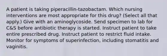 A patient is taking piperacillin-tazobactam. Which nursing interventions are most appropriate for this drug? (Select all that apply.) Give with an aminoglycoside. Send specimen to lab for C&S before antibiotic therapy is started. Instruct patient to take entire prescribed drug. Instruct patient to restrict fluid intake. Monitor for symptoms of superinfection, including stomatitis and vaginitis.