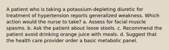 A patient who is taking a potassium-depleting diuretic for treatment of hypertension reports generalized weakness. Which action would the nurse to take? a. Assess for facial muscle spasms. b. Ask the patient about loose stools. c. Recommend the patient avoid drinking orange juice with meals. d. Suggest that the health care provider order a basic metabolic panel.