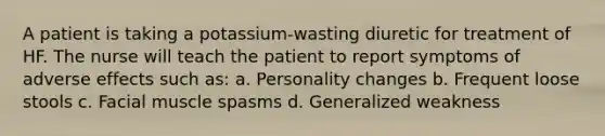 A patient is taking a potassium-wasting diuretic for treatment of HF. The nurse will teach the patient to report symptoms of adverse effects such as: a. Personality changes b. Frequent loose stools c. Facial muscle spasms d. Generalized weakness