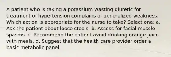 A patient who is taking a potassium-wasting diuretic for treatment of hypertension complains of generalized weakness. Which action is appropriate for the nurse to take? Select one: a. Ask the patient about loose stools. b. Assess for facial muscle spasms. c. Recommend the patient avoid drinking orange juice with meals. d. Suggest that the health care provider order a basic metabolic panel.