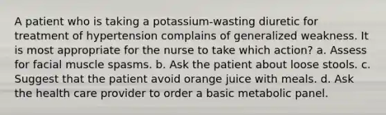 A patient who is taking a potassium-wasting diuretic for treatment of hypertension complains of generalized weakness. It is most appropriate for the nurse to take which action? a. Assess for facial muscle spasms. b. Ask the patient about loose stools. c. Suggest that the patient avoid orange juice with meals. d. Ask the health care provider to order a basic metabolic panel.