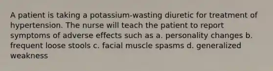 A patient is taking a potassium-wasting diuretic for treatment of hypertension. The nurse will teach the patient to report symptoms of adverse effects such as a. personality changes b. frequent loose stools c. facial muscle spasms d. generalized weakness