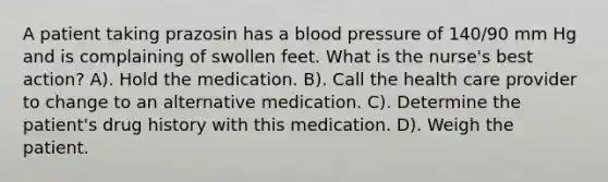 A patient taking prazosin has a blood pressure of 140/90 mm Hg and is complaining of swollen feet. What is the nurse's best action? A). Hold the medication. B). Call the health care provider to change to an alternative medication. C). Determine the patient's drug history with this medication. D). Weigh the patient.