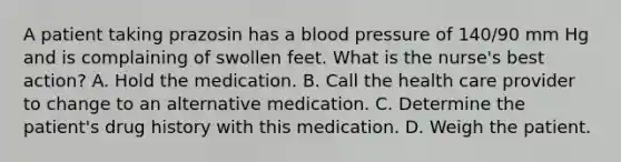 A patient taking prazosin has a <a href='https://www.questionai.com/knowledge/kD0HacyPBr-blood-pressure' class='anchor-knowledge'>blood pressure</a> of 140/90 mm Hg and is complaining of swollen feet. What is the nurse's best action? A. Hold the medication. B. Call the health care provider to change to an alternative medication. C. Determine the patient's drug history with this medication. D. Weigh the patient.