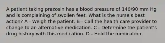 A patient taking prazosin has a blood pressure of 140/90 mm Hg and is complaining of swollen feet. What is the nurse's best action? A - Weigh the patient. B - Call the health care provider to change to an alternative medication. C - Determine the patient's drug history with this medication. D - Hold the medication.