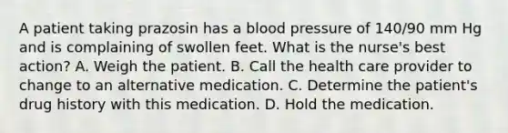 A patient taking prazosin has a blood pressure of 140/90 mm Hg and is complaining of swollen feet. What is the nurse's best action? A. Weigh the patient. B. Call the health care provider to change to an alternative medication. C. Determine the patient's drug history with this medication. D. Hold the medication.