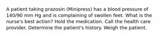 A patient taking prazosin (Minipress) has a blood pressure of 140/90 mm Hg and is complaining of swollen feet. What is the nurse's best action? Hold the medication. Call the health care provider. Determine the patient's history. Weigh the patient.