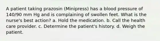 A patient taking prazosin (Minipress) has a blood pressure of 140/90 mm Hg and is complaining of swollen feet. What is the nurse's best action? a. Hold the medication. b. Call the health care provider. c. Determine the patient's history. d. Weigh the patient.