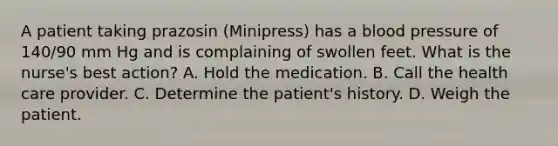 A patient taking prazosin (Minipress) has a blood pressure of 140/90 mm Hg and is complaining of swollen feet. What is the nurse's best action? A. Hold the medication. B. Call the health care provider. C. Determine the patient's history. D. Weigh the patient.