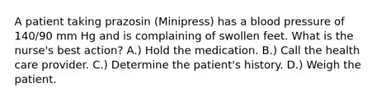 A patient taking prazosin (Minipress) has a blood pressure of 140/90 mm Hg and is complaining of swollen feet. What is the nurse's best action? A.) Hold the medication. B.) Call the health care provider. C.) Determine the patient's history. D.) Weigh the patient.